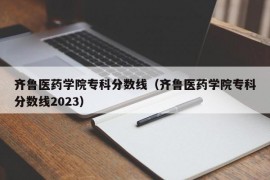 齐鲁医药学院专科分数线（齐鲁医药学院专科分数线2023）