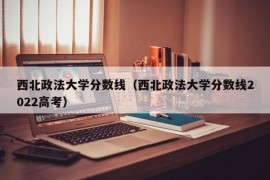 西北政法大学分数线（西北政法大学分数线2022高考）