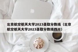 北京航空航天大学2023录取分数线（北京航空航天大学2023录取分数线四川）