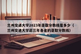 兰州交通大学2023年录取分数线是多少（兰州交通大学近三年各省的录取分数线）