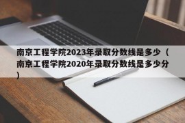 南京工程学院2023年录取分数线是多少（南京工程学院2020年录取分数线是多少分）