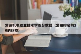 常州机电职业技术学院分数线（常州排名前10的职校）