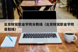 北京财贸职业学院分数线（北京财贸职业学院录取线）