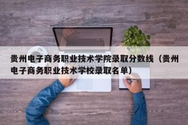 贵州电子商务职业技术学院录取分数线（贵州电子商务职业技术学校录取名单）