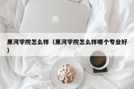 黑河学院怎么样（黑河学院怎么样哪个专业好）