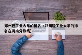 郑州轻工业大学的排名（郑州轻工业大学的排名在河南分数线）