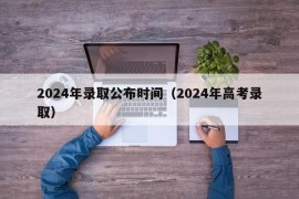 2024年录取公布时间（2024年高考录取）