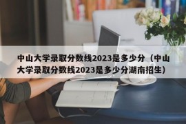 中山大学录取分数线2023是多少分（中山大学录取分数线2023是多少分湖南招生）