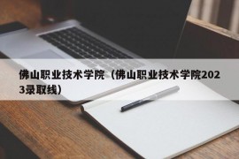 佛山职业技术学院（佛山职业技术学院2023录取线）