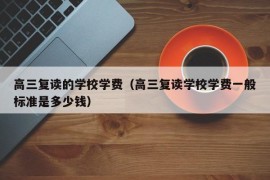 高三复读的学校学费（高三复读学校学费一般标准是多少钱）