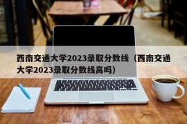 西南交通大学2023录取分数线（西南交通大学2023录取分数线高吗）