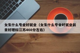 女生什么专业好就业（女生什么专业好就业前景好理科江苏460分左右）