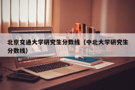 北京交通大学研究生分数线（中北大学研究生分数线）