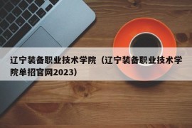 辽宁装备职业技术学院（辽宁装备职业技术学院单招官网2023）