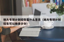 地方专项计划招生是什么意思（地方专项计划招生可以降多少分）