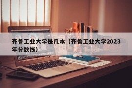 齐鲁工业大学是几本（齐鲁工业大学2023年分数线）