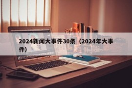 2024新闻大事件30条（2024年大事件）