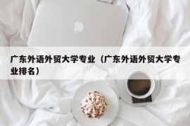 广东外语外贸大学专业（广东外语外贸大学专业排名）