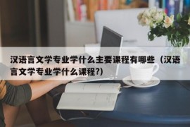 汉语言文学专业学什么主要课程有哪些（汉语言文学专业学什么课程?）