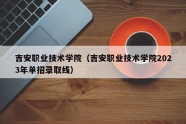 吉安职业技术学院（吉安职业技术学院2023年单招录取线）