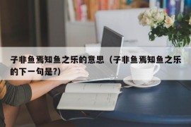 子非鱼焉知鱼之乐的意思（子非鱼焉知鱼之乐的下一句是?）