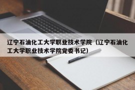 辽宁石油化工大学职业技术学院（辽宁石油化工大学职业技术学院党委书记）