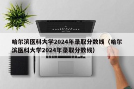 哈尔滨医科大学2024年录取分数线（哈尔滨医科大学2024年录取分数线）