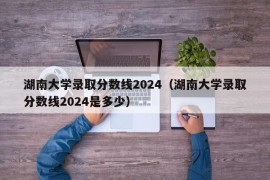 湖南大学录取分数线2024（湖南大学录取分数线2024是多少）