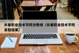 长春职业技术学院分数线（长春职业技术学院录取结果）