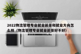 2022物流管理专业就业前景和就业方向怎么样（物流管理专业就业前景好不好）