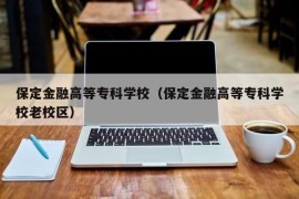 保定金融高等专科学校（保定金融高等专科学校老校区）