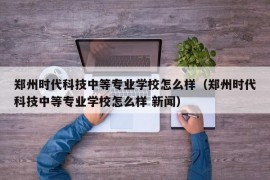 郑州时代科技中等专业学校怎么样（郑州时代科技中等专业学校怎么样 新闻）