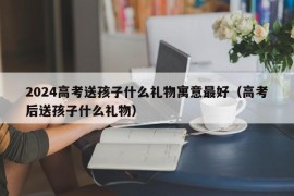 2024高考送孩子什么礼物寓意最好（高考后送孩子什么礼物）