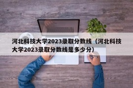 河北科技大学2023录取分数线（河北科技大学2023录取分数线是多少分）