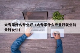 大专学什么专业好（大专学什么专业好就业前景好女生）