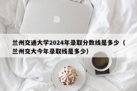 兰州交通大学2024年录取分数线是多少（兰州交大今年录取线是多少）