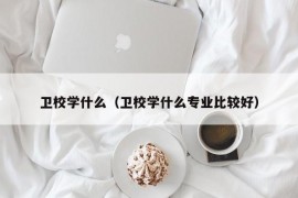 卫校学什么（卫校学什么专业比较好）