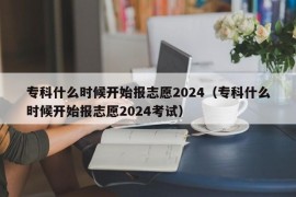 专科什么时候开始报志愿2024（专科什么时候开始报志愿2024考试）