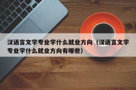 汉语言文学专业学什么就业方向（汉语言文学专业学什么就业方向有哪些）