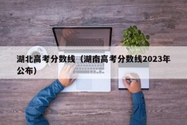 湖北高考分数线（湖南高考分数线2023年公布）