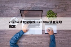 2023年清北录取线（2020年清北录取情况）