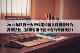 2022年陕西十大专科学校排名陕西最好的高职院校（陕西省排行前十名的专科院校）