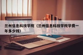 兰州信息科技学院（兰州信息科技学院学费一年多少钱）