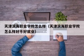 天津滨海职业学院怎么样（天津滨海职业学院怎么样好不好就业）