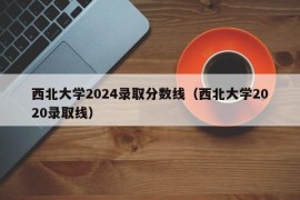 西北大学2024录取分数线（西北大学2020录取线）