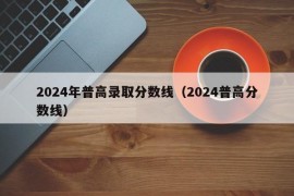 2024年普高录取分数线（2024普高分数线）