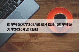 南宁师范大学2024录取分数线（南宁师范大学2020年录取线）