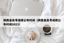 陕西省高考成绩公布时间（陕西省高考成绩公布时间2023）