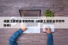 成都工贸职业学院咋样（成都工贸职业学院咋样啊）