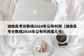 湖南高考分数线2024年公布时间（湖南高考分数线2024年公布时间是几号）